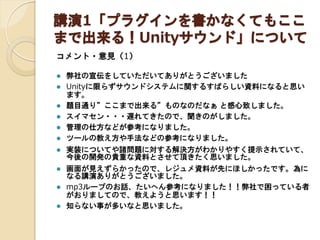 講演1「プラグインを書かなくてもここ
まで出来る！Unityサウンド」について
コメント・意見（1）








弊社の宣伝をしていただいてありがとうございました
Unityに限らずサウンドシステムに関するすばらしい資料になると思い
ます。
題目通り”ここまで出来る”ものなのだなぁ と感心致しました。
スイマセン・・・遅れてきたので、聞きのがしました。
管理の仕方などが参考になりました。
ツールの教え方や手法などの参考になりました。



実装についてや諸問題に対する解決方がわかりやすく提示されていて、
今後の開発の貴重な資料とさせて頂きたく思いました。



画面が見えずらかったので、レジュメ資料が先にほしかったです。為に
なる講演ありがとうございました。
mp3ループのお話、たいへん参考になりました！！弊社で困っている者
がおりましてので、教えようと思います！！
知らない事が多いなと思いました。




 