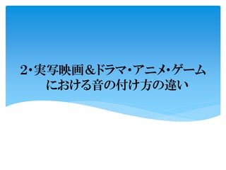 ２・実写映画＆ドラマ・アニメ・ゲーム
における音の付け方の違い
 