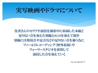 役者さんのセリフや演技を撮影中に収録した本線と
足りない音を加えた別線とBGMを加えて制作
別線には環境音や足音などの足りない音を補う為に
フィールドレコーディング（野外収録）や
フォーリースタジオを使用して
演技した音を加えていく
フォーリースタジオ？？
実写映画やドラマについて
 