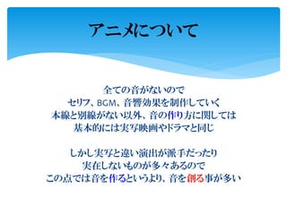 全ての音がないので
セリフ、BGM、音響効果を制作していく
本線と別線がない以外、音の作り方に関しては
基本的には実写映画やドラマと同じ
しかし実写と違い演出が派手だったり
実在しないものが多々あるので
この点では音を作るというより、音を創る事が多い
アニメについて
 