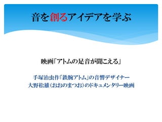 映画「アトムの足音が聞こえる」
手塚治虫作「鉄腕アトム」の音響デザイナー
大野松雄（おおのまつお）のドキュメンタリー映画
音を創るアイデアを学ぶ
 