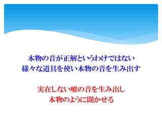 本物の音が正解というわけではない
様々な道具を使い本物の音を生み出す
実在しない嘘の音を生み出し
本物のように聞かせる
 