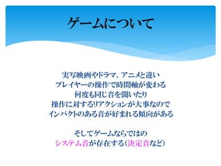 実写映画やドラマ、アニメと違い
プレイヤーの操作で時間軸が変わる
何度も同じ音を聞いたり
操作に対するリアクションが大事なので
インパクトのある音が好まれる傾向がある
そしてゲームならではの
システム音が存在する（決定音など）
ゲームについて
 