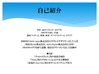 市村 嘉章（イチムラ ヒロアキ）
１９８７年生まれ、２７歳
趣味：TVゲーム、野球、麻雀、サバイバルゲーム、ドライブ
２００８年にNHN Japan株式会社にサウンドデザイナーとして入社
（現在はLINE株式会社、NHN PlayArt株式会社に分社）
５年のキャリアを経て退職、現在はフリーランスとして活動中
■実績
「チョコットランド」等の効果音制作
「TERA」等のプロモーションビデオ音響制作
「雷電Ⅳ Over Kill」等のギターレコーディング担当
自己紹介
 