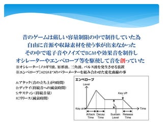 昔のゲームは厳しい容量制限の中で制作していた為
自由に音源や収録素材を使う事が出来なかった
その中で電子音やノイズでBGMや効果音を制作し
オシレーターやエンベロープ等を駆使して音を創っていた
※オシレーター：ノコギリ波、矩形波、三角波、パルス波を発生させる装置
※エンベロープ：ADSR４つのパラーメーターを組み合わせた変化曲線の事
A:アタック（音の立ち上がり時間）
D:ディケイ（持続音への減衰時間）
S:サスティン（持続音量）
R：リリース（減衰時間）
 