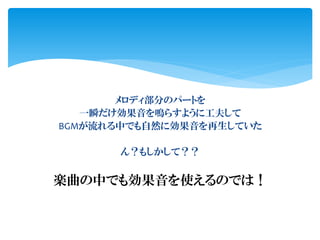 メロディ部分のパートを
一瞬だけ効果音を鳴らすように工夫して
BGMが流れる中でも自然に効果音を再生していた
ん？もしかして？？
楽曲の中でも効果音を使えるのでは！
 