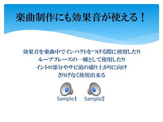 効果音を楽曲中でインパクトをつける際に使用したり
ループフレーズの一種として使用したり
イントロ部分やサビ前の盛り上がりに向け
さりげなく使用出来る
Sample１ Sample２
楽曲制作にも効果音が使える！
 