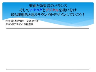 楽曲と効果音のバランス
そしてアナログとデジタルを使い分け
最も理想的と思うサウンドをデザインしていこう！
サウンドデザイン：市村嘉章
「モモリの森」プロモーションビデオ
 