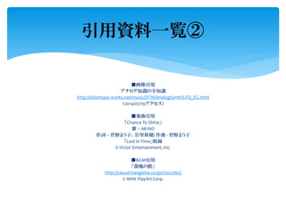 ■画像引用
アナログ知識の全知識
http://shiontype-works.net/music/DTM/AnalogSynth/LFO_EG.html
（2014/07/19アクセス）
■楽曲引用
「Chance To Shine」
歌 – AKINO
作詞 – 菅野よう子、岩里裕穂/ 作曲 - 菅野よう子
「Lost in Time」収録
℗ Victor Entertainment, Inc.
■BGM引用
「落魄の館」
http://casual.hangame.co.jp/chocotto/
© NHN PlayArt Corp.
引用資料一覧②
 