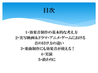 １・効果音制作の基本的な考え方
２・実写映画＆ドラマ・アニメ・ゲームにおける
音の付け方の違い
３・楽曲制作にも効果音が使える！
４・実演
５・終わりに
目次
 