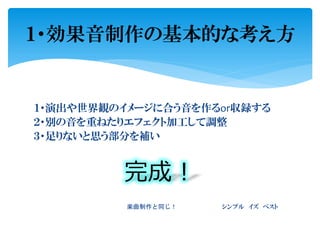 １・演出や世界観のイメージに合う音を作るor収録する
２・別の音を重ねたりエフェクト加工して調整
３・足りないと思う部分を補い
完成！
楽曲制作と同じ！ シンプル イズ ベスト
１・効果音制作の基本的な考え方
 