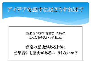 効果音作りに行き詰まった時に
こんな事を思いつきました
音楽の歴史があるように
効果音にも歴史があるのではないか？
 