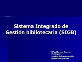 Sistema Integrado de Gestión bibliotecaria (SIGB) Mª del Carmen Sánchez Domínguez Facultad de Documentación Universidad de Alcalá 