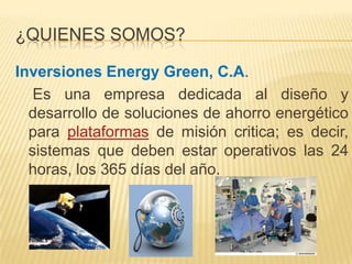 ¿QUIENES SOMOS?

Inversiones Energy Green, C.A.
   Es una empresa dedicada al diseño y
  desarrollo de soluciones de ahorro energético
  para plataformas de misión critica; es decir,
  sistemas que deben estar operativos las 24
  horas, los 365 días del año.
 