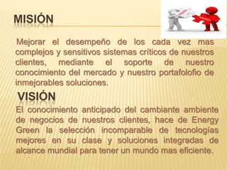 MISIÓN
 Mejorar el desempeño de los cada vez mas
complejos y sensitivos sistemas críticos de nuestros
clientes, mediante el soporte de nuestro
conocimiento del mercado y nuestro portafolofio de
inmejorables soluciones.
VISIÓN
El conocimiento anticipado del cambiante ambiente
de negocios de nuestros clientes, hace de Energy
Green la selección incomparable de tecnologías
mejores en su clase y soluciones integradas de
alcance mundial para tener un mundo mas eficiente.
 