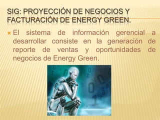 SIG: PROYECCIÓN DE NEGOCIOS Y
FACTURACIÓN DE ENERGY GREEN.
   El sistema de información gerencial a
    desarrollar consiste en la generación de
    reporte de ventas y oportunidades de
    negocios de Energy Green.
 