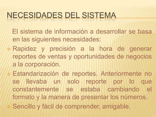 NECESIDADES DEL SISTEMA

  El sistema de información a desarrollar se basa
  en las siguientes necesidades:
 Rapidez y precisión a la hora de generar
  reportes de ventas y oportunidades de negocios
  a la corporación.
 Estandarización de reportes. Anteriormente no
  se llevaba un solo reporte por lo que
  constantemente se estaba cambiando el
  formato y la manera de presentar los números.
 Sencillo y fácil de comprender, amigable.
 