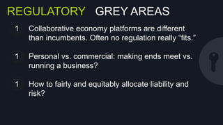 REGULATORY GREY AREAS
1  Collaborative economy platforms are diﬀerent than
incumbents. Often no regulation really “ﬁts.”
2  Personal vs. commercial: making ends meet vs.
running a business?
3  How to fairly and equitably allocate liability and
risk?

 