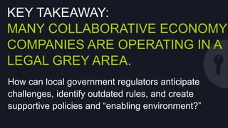 KEY TAKEAWAY:
MANY COLLABORATIVE ECONOMY
COMPANIES ARE OPERATING IN A
LEGAL GREY AREA.
How can local government regulators anticipate
challenges, identify outdated rules, and create
supportive policies and “enabling environment?”

 