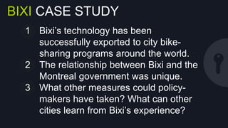 BIXI CASE STUDY
1  Bixi’s technology has been successfully
exported to city bike-sharing programs
around the world.
2  The relationship between Bixi and the
Montreal government was unique.
3  What other measures could policymakers have taken? What can other
cities learn from Bixi’s experience?

 