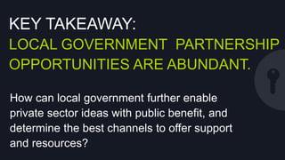 KEY TAKEAWAY:
LOCAL GOVERNMENT PARTNERSHIP
OPPORTUNITIES ARE ABUNDANT.
How can local government further enable private
sector ideas with public beneﬁt, and determine
the best channels to oﬀer support and resources?

 