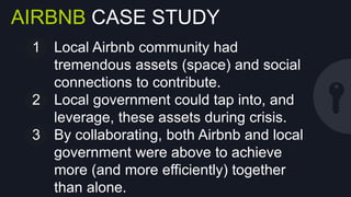 AIRBNB CASE STUDY
1  Local Airbnb community had tremendous
assets (space) and social connections to
contribute.
2  Local government could tap into, and
leverage, these assets during crisis.
3  By collaborating, both Airbnb and local
government were above to achieve more
(and more eﬃciently) together than alone.

 