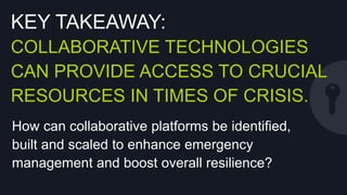 KEY TAKEAWAY:
COLLABORATIVE TECHNOLOGIES CAN
PROVIDE ACCESS TO CRUCIAL
RESOURCES IN TIMES OF CRISIS.
How can collaborative platforms be identiﬁed,
built and scaled to enhance emergency
management and boost overall resilience?

 