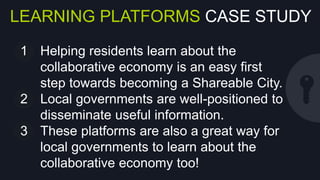 LEARNING PLATFORMS CASE STUDY
1  Helping residents learn about the
collaborative economy is an easy ﬁrst step
towards becoming a Shareable City.
2  Local governments are well-positioned to
disseminate useful information.
3  These platforms are also a great way for
local governments to learn about the
collaborative economy too!

 