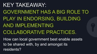 KEY TAKEAWAY:
GOVERNMENT HAS A BIG ROLE TO
PLAY IN ENDORSING, BUILDING AND
IMPLEMENTING COLLABORATIVE
PRACTICES.
How can local government best enable assets to
be shared with, by and amongst its residents?

 