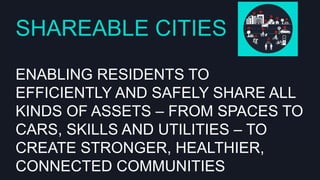 SHAREABLE CITIES
ENABLING RESIDENTS TO EFFICIENTLY AND
SAFELY SHARE ALL KINDS OF ASSETS –
FROM SPACES TO CARS, SKILLS AND
UTILITIES – TO CREATE STRONGER,
HEALTHIER, CONNECTED COMMUNITIES

 