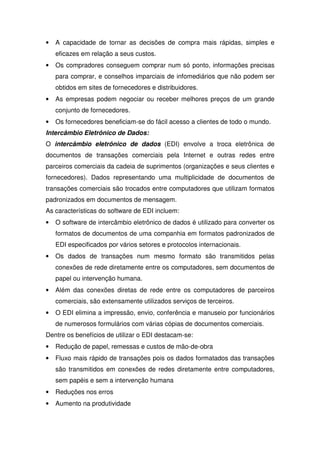 • A capacidade de tornar as decisões de compra mais rápidas, simples e
eficazes em relação a seus custos.
• Os compradores conseguem comprar num só ponto, informações precisas
para comprar, e conselhos imparciais de infomediários que não podem ser
obtidos em sites de fornecedores e distribuidores.
• As empresas podem negociar ou receber melhores preços de um grande
conjunto de fornecedores.
• Os fornecedores beneficiam-se do fácil acesso a clientes de todo o mundo.
Intercâmbio Eletrônico de Dados:
O intercâmbio eletrônico de dados (EDI) envolve a troca eletrônica de
documentos de transações comerciais pela Internet e outras redes entre
parceiros comerciais da cadeia de suprimentos (organizações e seus clientes e
fornecedores). Dados representando uma multiplicidade de documentos de
transações comerciais são trocados entre computadores que utilizam formatos
padronizados em documentos de mensagem.
As características do software de EDI incluem:
• O software de intercâmbio eletrônico de dados é utilizado para converter os
formatos de documentos de uma companhia em formatos padronizados de
EDI especificados por vários setores e protocolos internacionais.
• Os dados de transações num mesmo formato são transmitidos pelas
conexões de rede diretamente entre os computadores, sem documentos de
papel ou intervenção humana.
• Além das conexões diretas de rede entre os computadores de parceiros
comerciais, são extensamente utilizados serviços de terceiros.
• O EDI elimina a impressão, envio, conferência e manuseio por funcionários
de numerosos formulários com várias cópias de documentos comerciais.
Dentre os benefícios de utilizar o EDI destacam-se:
• Redução de papel, remessas e custos de mão-de-obra
• Fluxo mais rápido de transações pois os dados formatados das transações
são transmitidos em conexões de redes diretamente entre computadores,
sem papéis e sem a intervenção humana
• Reduções nos erros
• Aumento na produtividade
 