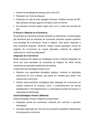 • Suporte às estratégias de estoque just-in-time (JIT)
• Reduções nos níveis de estoques
• Empresas em rede de valor agregado oferecem múltiplos serviços de EDI.
Elas oferecem serviços seguros e de baixo custo na Internet
• As empresas menores podem agora arcar com o custos dos serviços de
EDI
O Virtual e o Material no e-Commerce:
Os gerentes de e-business precisam entender as alternativas e compensações
dos benefícios que as empresas de e-business enfrentam quando escolhem
uma estratégia de e-commerce “virtual e material”. Eles devem responder a
essa importante pergunta: “Devemos integrar nossas operações virtuais de
negócios de e-commerce às nossas operações materiais de negócios
tradicionais ou mantê-las separadas?”
Integração do e-Commerce:
Muitas empresas têm optado por estratégias virtuais e materiais integradas, de
forma que suas operações de e-business se integrem de várias formas
importantes às operações tradicionais da empresa.
A razão para tais estratégias baseia-se em:
• Destacar uma capacidade estratégica qualquer, existente na operações
tradicionais de uma empresa, que possa ser utilizada para apoiar uma
empresa de e-commerce.
• Ganhar vários benefícios estratégicos pela integração do e-commerce ao
negócio tradicional da empresa, como o compartilhamento de marcas
estabelecidas e informaçõeschaves, e a articulação do poder de compra e a
capacidade de distribuição.
Outras Estratégias Virtuais e Materiais:
Outras Estratégias Virtuais e Materiais compreendem:
• Integração parcial de e-commerce utilizando joint ventures e parcerias
estratégicas
• Completa separação por meio de uma companhia subsidiária independente
da empresa de e-commerce
 