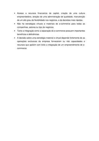 • Acesso a recursos financeiros de capital, criação de uma cultura
empreendedora, atração de uma administração de qualidade, manutenção
de um alto grau de flexibilidade nos negócios, e de decisões mais rápidas.
• Não há estratégias virtuais e materiais de e-commerce para todas as
companhias, setores ou tipo de negócios.
• Tanto a integração como a separação do e-commerce possuem importantes
benefícios e deficiências.
• A decisão sobre uma estratégia material e virtual depende fortemente de as
operações exclusivas da empresa fornecerem ou não capacidades e
recursos que apóiem com êxito a integração de um empreendimento de e-
commerce.
 