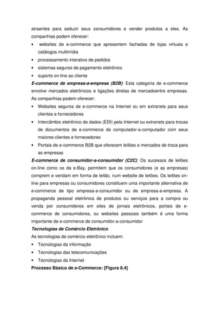 atraentes para seduzir seus consumidores e vender produtos a eles. As
companhias podem oferecer:
• websites de e-commerce que apresentem fachadas de lojas virtuais e
catálogos multimídia
• processamento interativo de pedidos
• sistemas seguros de pagamento eletrônico
• suporte on-line ao cliente
E-commerce de empresa-a-empresa (B2B): Esta categoria de e-commerce
envolve mercados eletrônicos e ligações diretas de mercadoentre empresas.
As companhias podem oferecer:
• Websites seguros de e-commerce na Internet ou em extranets para seus
clientes e fornecedores
• Intercâmbio eletrônico de dados (EDI) pela Internet ou extranets para trocas
de documentos de e-commerce de computador-a-computador com seus
maiores clientes e fornecedores
• Portais de e-commerce B2B que oferecem leilões e mercados de troca para
as empresas
E-commerce de consumidor-a-consumidor (C2C): Os sucessos de leilões
on-line como os da e-Bay, permitem que os consumidores (e as empresas)
comprem e vendam em forma de leilão, num website de leilões. Os leilões on-
line para empresas ou consumidores constituem uma importante alternativa de
e-commerce de tipo empresa-a-consumidor ou de empresa-a-empresa. A
propaganda pessoal eletrônica de produtos ou serviços para a compra ou
venda por consumidores em sites de jornais eletrônicos, portais de e-
commerce de consumidores, ou websites pessoais também é uma forma
importante de e-commerce de consumidor-a-consumidor
Tecnologias de Comércio Eletrônico
As tecnologias de comércio eletrônico incluem:
• Tecnologias da informação
• Tecnologias das telecomunicações
• Tecnologias da Internet
Processo Básico de e-Commerce: [Figura 8.4]
 