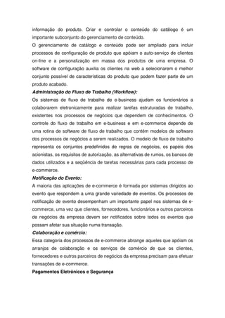 informação do produto. Criar e controlar o conteúdo do catálogo é um
importante subconjunto do gerenciamento de conteúdo.
O gerenciamento de catálogo e conteúdo pode ser ampliado para incluir
processos de configuração de produto que apóiam o auto-serviço de clientes
on-line e a personalização em massa dos produtos de uma empresa. O
software de configuração auxilia os clientes na web a selecionarem o melhor
conjunto possível de características do produto que podem fazer parte de um
produto acabado.
Administração do Fluxo de Trabalho (Workflow):
Os sistemas de fluxo de trabalho de e-business ajudam os funcionários a
colaborarem eletronicamente para realizar tarefas estruturadas de trabalho,
existentes nos processos de negócios que dependem de conhecimentos. O
controle do fluxo de trabalho em e-business e em e-commerce depende de
uma rotina de software de fluxo de trabalho que contém modelos de software
dos processos de negócios a serem realizados. O modelo de fluxo de trabalho
representa os conjuntos predefinidos de regras de negócios, os papéis dos
acionistas, os requisitos de autorização, as alternativas de rumos, os bancos de
dados utilizados e a seqüência de tarefas necessárias para cada processo de
e-commerce.
Notificação do Evento:
A maioria das aplicações de e-commerce é formada por sistemas dirigidos ao
evento que respondem a uma grande variedade de eventos. Os processos de
notificação de evento desempenham um importante papel nos sistemas de e-
commerce, uma vez que clientes, fornecedores, funcionários e outros parceiros
de negócios da empresa devem ser notificados sobre todos os eventos que
possam afetar sua situação numa transação.
Colaboração e comércio:
Essa categoria dos processos de e-commerce abrange aqueles que apóiam os
arranjos de colaboração e os serviços de comércio de que os clientes,
fornecedores e outros parceiros de negócios da empresa precisam para efetuar
transações de e-commerce.
Pagamentos Eletrônicos e Segurança
 