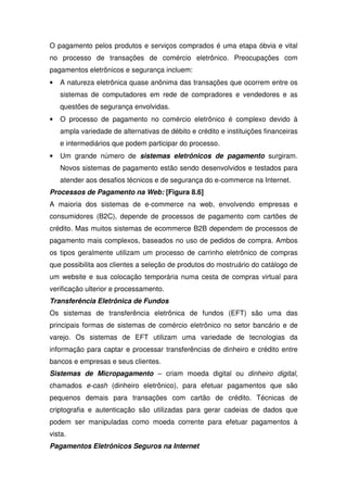 O pagamento pelos produtos e serviços comprados é uma etapa óbvia e vital
no processo de transações de comércio eletrônico. Preocupações com
pagamentos eletrônicos e segurança incluem:
• A natureza eletrônica quase anônima das transações que ocorrem entre os
sistemas de computadores em rede de compradores e vendedores e as
questões de segurança envolvidas.
• O processo de pagamento no comércio eletrônico é complexo devido à
ampla variedade de alternativas de débito e crédito e instituições financeiras
e intermediários que podem participar do processo.
• Um grande número de sistemas eletrônicos de pagamento surgiram.
Novos sistemas de pagamento estão sendo desenvolvidos e testados para
atender aos desafios técnicos e de segurança do e-commerce na Internet.
Processos de Pagamento na Web: [Figura 8.6]
A maioria dos sistemas de e-commerce na web, envolvendo empresas e
consumidores (B2C), depende de processos de pagamento com cartões de
crédito. Mas muitos sistemas de ecommerce B2B dependem de processos de
pagamento mais complexos, baseados no uso de pedidos de compra. Ambos
os tipos geralmente utilizam um processo de carrinho eletrônico de compras
que possibilita aos clientes a seleção de produtos do mostruário do catálogo de
um website e sua colocação temporária numa cesta de compras virtual para
verificação ulterior e processamento.
Transferência Eletrônica de Fundos
Os sistemas de transferência eletrônica de fundos (EFT) são uma das
principais formas de sistemas de comércio eletrônico no setor bancário e de
varejo. Os sistemas de EFT utilizam uma variedade de tecnologias da
informação para captar e processar transferências de dinheiro e crédito entre
bancos e empresas e seus clientes.
Sistemas de Micropagamento – criam moeda digital ou dinheiro digital,
chamados e-cash (dinheiro eletrônico), para efetuar pagamentos que são
pequenos demais para transações com cartão de crédito. Técnicas de
criptografia e autenticação são utilizadas para gerar cadeias de dados que
podem ser manipuladas como moeda corrente para efetuar pagamentos à
vista.
Pagamentos Eletrônicos Seguros na Internet
 