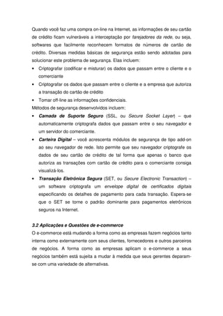 Quando você faz uma compra on-line na Internet, as informações de seu cartão
de crédito ficam vulneráveis a interceptação por farejadores da rede, ou seja,
softwares que facilmente reconhecem formatos de números de cartão de
crédito. Diversas medidas básicas de segurança estão sendo adotadas para
solucionar este problema de segurança. Elas incluem:
• Criptografar (codificar e misturar) os dados que passam entre o cliente e o
comerciante
• Criptografar os dados que passam entre o cliente e a empresa que autoriza
a transação do cartão de crédito
• Tomar off-line as informações confidenciais.
Métodos de segurança desenvolvidos incluem:
• Camada de Suporte Seguro (SSL, ou Secure Socket Layer) – que
automaticamente criptografa dados que passam entre o seu navegador e
um servidor do comerciante.
• Carteira Digital – você acrescenta módulos de segurança de tipo add-on
ao seu navegador de rede. Isto permite que seu navegador criptografe os
dados de seu cartão de crédito de tal forma que apenas o banco que
autoriza as transações com cartão de crédito para o comerciante consiga
visualizá-los.
• Transação Eletrônica Segura (SET, ou Secure Electronic Transaction) –
um software criptografa um envelope digital de certificados digitais
especificando os detalhes de pagamento para cada transação. Espera-se
que o SET se torne o padrão dominante para pagamentos eletrônicos
seguros na Internet.
3.2 Aplicações e Questões de e-commerce
O e-commerce está mudando a forma como as empresas fazem negócios tanto
interna como externamente com seus clientes, fornecedores e outros parceiros
de negócios. A forma como as empresas aplicam o e-commerce a seus
negócios também está sujeita a mudar à medida que seus gerentes deparam-
se com uma variedade de alternativas.
 