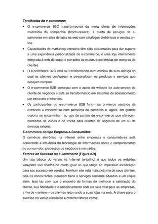Tendências do e-commerce:
• O e-commerce B2C transformou-se da mera oferta de informações
multimídia da companhia (brochureware), à oferta de serviços de e-
commerce em sites de lojas na web com catálogos eletrônicos e vendas on-
line.
• Capacidades de marketing interativo têm sido adicionadas para dar suporte
a uma experiência personalizada de e-commerce, e uma loja inteiramente
integrada à web dá suporte completo às muitas experiências de compras de
clientes.
• O e-commerce B2C está se transformando num modelo de auto-serviço no
qual os clientes configuram e personalizam os produtos e serviços que
desejam comprar.
• O e-commerce B2B começou com o apoio do website de auto-serviço do
cliente de negócios e está se transformando em sistemas de abastecimento
por extranets e intranets.
• Os participantes do e-commerce B2B foram os primeiros usuários de
extranets a conectar-se com parceiros de comércio e, agora, em grande
maioria se encaminham ao uso de portais de e-commerce que oferecem
mercados de leilões e de trocas para clientes de negócios de um ou de
diversos setores.
E-commerce do tipo Empresa-a-Consumidor:
O comércio eletrônico na Internet entre empresas e consumidores está
acelerando a influência da tecnologia de informações sobre o comportamento
do consumidor, processos de negócios e mercados.
Fatores do Sucesso no e-Commerce [Figura 8.9]
Um fato básico do varejo na Internet (e-tailing) é que todos os websites
varejistas são criados de modo igual no que tange ao imperativo localização
para seu sucesso em vendas. Nenhum site está mais próximo de seus clientes,
pois os concorrentes oferecem bens e serviços similares situados a um clique
além. Isso faz com que o encontro de formas de melhorar a satisfação do
cliente, sua fidelidade e o relacionamento com ele seja vital para as empresas,
a fim de manterem os clientes retornando a suas lojas na web. A chave para o
sucesso no varejo eletrônico é otimizar fatores como:
 