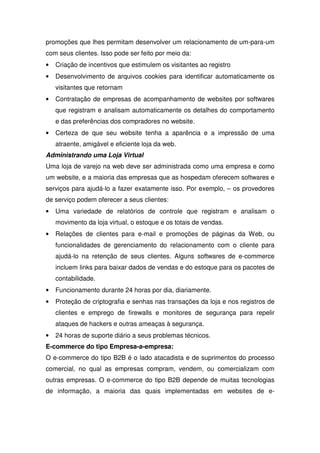 promoções que lhes permitam desenvolver um relacionamento de um-para-um
com seus clientes. Isso pode ser feito por meio da:
• Criação de incentivos que estimulem os visitantes ao registro
• Desenvolvimento de arquivos cookies para identificar automaticamente os
visitantes que retornam
• Contratação de empresas de acompanhamento de websites por softwares
que registram e analisam automaticamente os detalhes do comportamento
e das preferências dos compradores no website.
• Certeza de que seu website tenha a aparência e a impressão de uma
atraente, amigável e eficiente loja da web.
Administrando uma Loja Virtual
Uma loja de varejo na web deve ser administrada como uma empresa e como
um website, e a maioria das empresas que as hospedam oferecem softwares e
serviços para ajudá-lo a fazer exatamente isso. Por exemplo, – os provedores
de serviço podem oferecer a seus clientes:
• Uma variedade de relatórios de controle que registram e analisam o
movimento da loja virtual, o estoque e os totais de vendas.
• Relações de clientes para e-mail e promoções de páginas da Web, ou
funcionalidades de gerenciamento do relacionamento com o cliente para
ajudá-lo na retenção de seus clientes. Alguns softwares de e-commerce
incluem links para baixar dados de vendas e do estoque para os pacotes de
contabilidade.
• Funcionamento durante 24 horas por dia, diariamente.
• Proteção de criptografia e senhas nas transações da loja e nos registros de
clientes e emprego de firewalls e monitores de segurança para repelir
ataques de hackers e outras ameaças à segurança.
• 24 horas de suporte diário a seus problemas técnicos.
E-commerce do tipo Empresa-a-empresa:
O e-commerce do tipo B2B é o lado atacadista e de suprimentos do processo
comercial, no qual as empresas compram, vendem, ou comercializam com
outras empresas. O e-commerce do tipo B2B depende de muitas tecnologias
de informação, a maioria das quais implementadas em websites de e-
 
