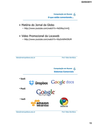 02/05/2011




                                     Computação em Nuvem

                                O que estão comentando...
                                                              6
    • Matéria do Jornal da Globo
        – http://www.youtube.com/watch?v=4sGiNsy1mrQ


    • Video Promocional da Locaweb
        – http://www.youtube.com/watch?v=WyGnWN4J9UM




fabio@metropolitana.edu.br                   Prof. Fábio Bonifácio




                                     Computação em Nuvem

                                     Sistemas Comerciais
                                                              6
    • SaaS



    • PaaS



    • IaaS




fabio@metropolitana.edu.br                   Prof. Fábio Bonifácio




                                                                            13
 