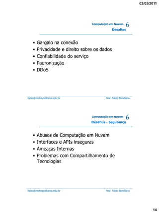 02/05/2011




                                  Computação em Nuvem

                                               Desafios
                                                           6
    •   Gargalo na conexão
    •   Privacidade e direito sobre os dados
    •   Confiabilidade do serviço
    •   Padronização
    •   DDoS




fabio@metropolitana.edu.br                Prof. Fábio Bonifácio




                                  Computação em Nuvem

                                  Desafios - Segurança
                                                           6
    •   Abusos de Computação em Nuvem
    •   Interfaces e APIs inseguras
    •   Ameaças Internas
    •   Problemas com Compartilhamento de
        Tecnologias




fabio@metropolitana.edu.br                Prof. Fábio Bonifácio




                                                                         14
 