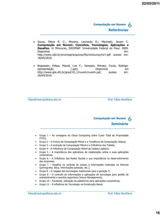 02/05/2011




                                                            Computação em Nuvem

                                                                          Referências
                                                                                           6
    •       Sousa, Flávio R. C.; Moreira, Leonardo O.; Machado, Javam C.
            Computação em Nuvem: Conceitos, Tecnologias, Aplicações e
            Desafios. In Minicurso, ERCEMAP. Universidade Federal do Piauí. 2009.
            Disponível                                                         em:
            http://www.ufpi.br/ercemapi/arquivos/file/minicurso/mc7.pdf acesso em:
            18/04/2010.

    •       Bogossian, Felipe; Maciel, Luiz F.; Sampaio, Renato; Couto, Rodrigo.
            Apresentação               (.ppt).          Disponível           em
            http://www.gta.ufrj.br/grad/10_1/nuvem/nuvem.ppt,      acesso   em:
            20/04/2010.




fabio@metropolitana.edu.br                                               Prof. Fábio Bonifácio




                                                            Computação em Nuvem

                                                                            Seminário
                                                                                           6
        •    Grupo 1 – As vantagens do Cloud Computing sobre Custo Total de Propriedade
             (TCO);
        •    Grupo 2 – O Futuro da Computação Móvel e a Tendência da Computação Ubíqua;
        •    Grupo 3 – A evolução da Computação Móvel e a Influência dos Tablets;
        •    Grupo 4 – A Influência da Computação Móvel da Cadeia Logística;
        •    Grupo 5 – A importância dos aplicativos de colaboração online e suas aplicações
             corporativas;
        •    Grupo 6 – A Influência das Redes Sociais e sua importância no desenvolvimento
             das empresas;
        •    Grupo 7 – Desafios no controle de acesso à informações indevidas na Internet
             (pornografia, ética, informações pessoais, etc.);
        •    Grupo 8 – O resgate das tecnologias tradicionais para a geração Y;
        •    Grupo 9 – O controle de informações e aplicações de tecnologia para gestão de
             entretenimento e eventos esportivos (Venue Management);
        •    Grupo 10 – Facebook, utilização da plataforma para aplicações corporativas;
        •    Grupo 11 – A influência da Tecnologia na Construção Naval;


fabio@metropolitana.edu.br                                               Prof. Fábio Bonifácio




                                                                                                        16
 