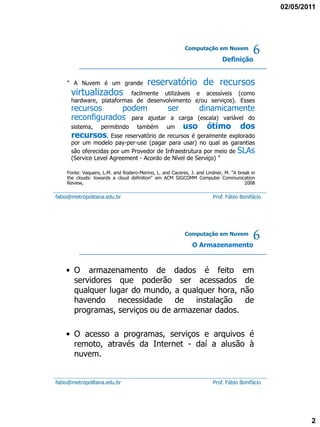 02/05/2011




                                                         Computação em Nuvem

                                                                           Definição
                                                                                         6
    “ A Nuvem é um grande               reservatório de recursos
      virtualizados        facilmente utilizáveis e acessíveis (como
      hardware, plataformas de desenvolvimento e/ou serviços). Esses
      recursos         podem         ser         dinamicamente
      reconfigurados para ajustar a carga (escala) variável do
      sistema, permitindo também um uso            ótimo dos
      recursos. Esse reservatório de recursos é geralmente explorado
      por um modelo pay-per-use (pagar para usar) no qual as garantias
      são oferecidas por um Provedor de Infraestrutura por meio de SLAs
      (Service Level Agreement - Acordo de Nível de Serviço) "

    Fonte: Vaquero, L.M. and Rodero-Merino, L. and Caceres, J. and Lindner, M. "A break in
    the clouds: towards a cloud definition" em ACM SIGCOMM Computer Communication
    Review,                                                                          2008

fabio@metropolitana.edu.br                                            Prof. Fábio Bonifácio




                                                         Computação em Nuvem

                                                             O Armazenamento
                                                                                         6
    • O armazenamento de dados é feito em
      servidores que poderão ser acessados de
      qualquer lugar do mundo, a qualquer hora, não
      havendo    necessidade de instalação       de
      programas, serviços ou de armazenar dados.

    • O acesso a programas, serviços e arquivos é
      remoto, através da Internet - daí a alusão à
      nuvem.


fabio@metropolitana.edu.br                                            Prof. Fábio Bonifácio




                                                                                                      2
 