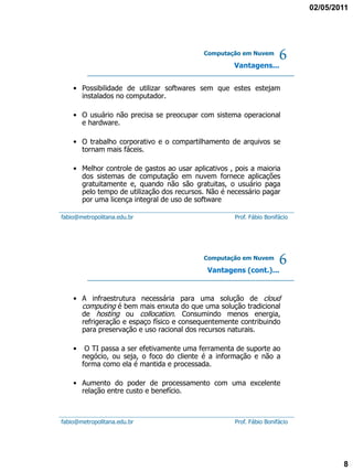 02/05/2011




                                            Computação em Nuvem

                                                     Vantagens...
                                                                      6
    • Possibilidade de utilizar softwares sem que estes estejam
      instalados no computador.

    • O usuário não precisa se preocupar com sistema operacional
      e hardware.

    • O trabalho corporativo e o compartilhamento de arquivos se
      tornam mais fáceis.

    • Melhor controle de gastos ao usar aplicativos , pois a maioria
      dos sistemas de computação em nuvem fornece aplicações
      gratuitamente e, quando não são gratuitas, o usuário paga
      pelo tempo de utilização dos recursos. Não é necessário pagar
      por uma licença integral de uso de software

fabio@metropolitana.edu.br                           Prof. Fábio Bonifácio




                                            Computação em Nuvem

                                             Vantagens (cont.)...
                                                                      6
    • A infraestrutura necessária para uma solução de cloud
      computing é bem mais enxuta do que uma solução tradicional
      de hosting ou collocation. Consumindo menos energia,
      refrigeração e espaço físico e consequentemente contribuindo
      para preservação e uso racional dos recursos naturais.

    •    O TI passa a ser efetivamente uma ferramenta de suporte ao
        negócio, ou seja, o foco do cliente é a informação e não a
        forma como ela é mantida e processada.

    • Aumento do poder de processamento com uma excelente
      relação entre custo e benefício.



fabio@metropolitana.edu.br                           Prof. Fábio Bonifácio




                                                                                     8
 