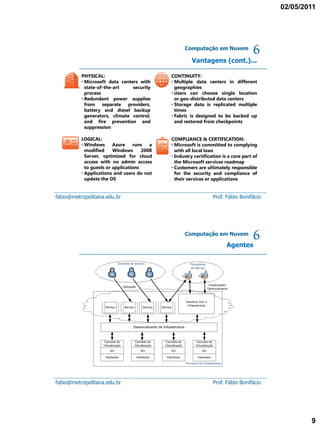 02/05/2011




                                                   Computação em Nuvem

                                                       Vantagens (cont.)...
                                                                                     6
          PHYSICAL:                          CONTINUITY:
          • Microsoft data centers with      • Multiple data centers in different
            state-of-the-art    security       geographies
            process                          • Users can choose single location
          • Redundant power supplies           or geo-distributed data centers
            from separate providers,         • Storage data is replicated multiple
            battery and diesel backup          times
            generators, climate control,     • Fabric is designed to be backed up
            and fire prevention and            and restored from checkpoints
            suppression

          LOGICAL:                           COMPLIANCE & CERTIFICATION:
          • Windows      Azure    runs   a   • Microsoft is committed to complying
            modified     Windows      2008     with all local laws
            Server, optimized for cloud      • Industry certification is a core part of
            access with no admin access        the Microsoft services roadmap
            to guests or applications        • Customers are ultimately responsible
          • Applications and users do not      for the security and compliance of
            update the OS                      their services or applications


fabio@metropolitana.edu.br                                       Prof. Fábio Bonifácio




                                                   Computação em Nuvem

                                                                        Agentes
                                                                                     6




fabio@metropolitana.edu.br                                       Prof. Fábio Bonifácio




                                                                                                  9
 