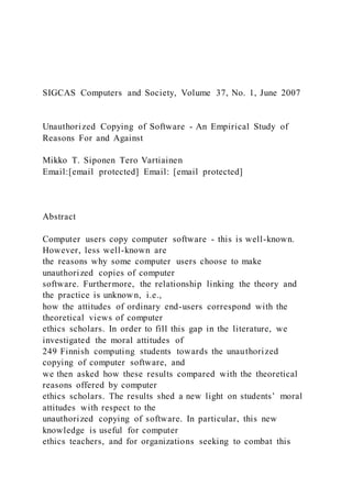 SIGCAS Computers and Society, Volume 37, No. 1, June 2007
Unauthorized Copying of Software - An Empirical Study of
Reasons For and Against
Mikko T. Siponen Tero Vartiainen
Email:[email protected] Email: [email protected]
Abstract
Computer users copy computer software - this is well-known.
However, less well-known are
the reasons why some computer users choose to make
unauthorized copies of computer
software. Furthermore, the relationship linking the theory and
the practice is unknown, i.e.,
how the attitudes of ordinary end-users correspond with the
theoretical views of computer
ethics scholars. In order to fill this gap in the literature, we
investigated the moral attitudes of
249 Finnish computing students towards the unauthorized
copying of computer software, and
we then asked how these results compared with the theoretical
reasons offered by computer
ethics scholars. The results shed a new light on students’ moral
attitudes with respect to the
unauthorized copying of software. In particular, this new
knowledge is useful for computer
ethics teachers, and for organizations seeking to combat this
 