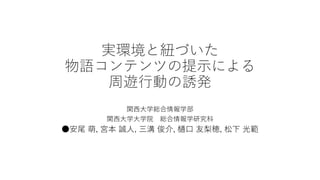 実環境と紐づいた
物語コンテンツの提示による
周遊行動の誘発
関西大学総合情報学部
関西大学大学院 総合情報学研究科
●安尾 萌, 宮本 誠人, 三溝 俊介, 樋口 友梨穂, 松下 光範
 