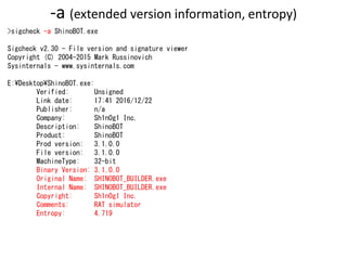 -a (extended version information, entropy)
>sigcheck -a ShinoBOT.exe
Sigcheck v2.30 - File version and signature viewer
Copyright (C) 2004-2015 Mark Russinovich
Sysinternals - www.sysinternals.com
E:DesktopShinoBOT.exe:
Verified: Unsigned
Link date: 17:41 2016/12/22
Publisher: n/a
Company: Sh1n0g1 Inc.
Description: ShinoBOT
Product: ShinoBOT
Prod version: 3.1.0.0
File version: 3.1.0.0
MachineType: 32-bit
Binary Version: 3.1.0.0
Original Name: SHINOBOT_BUILDER.exe
Internal Name: SHINOBOT_BUILDER.exe
Copyright: Sh1n0g1 Inc.
Comments: RAT simulator
Entropy: 4.719
 