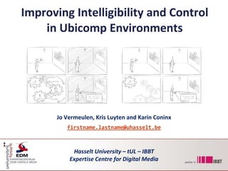 Improving Intelligibility and Control in Ubicomp Environments Jo Vermeulen, Kris Luyten and Karin Coninx firstname.lastname@uhasselt.be Hasselt University – tUL – IBBT Expertise Centre for Digital Media 