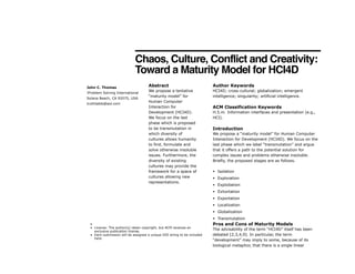 Chaos, Culture, Conflict and Creativity:
Toward a Maturity Model for HCI4D!
! Abstract
We propose a tentative
“maturity model” for
Human Computer
Interaction for
Development (HCI4D).
We focus on the last
phase which is proposed
to be transmutation in
which diversity of
cultures allows humanity
to find, formulate and
solve otherwise insoluble
issues. Furthermore, the
diversity of existing
cultures may provide the
framework for a space of
cultures allowing new
representations.
Author Keywords
HCI4D; cross-cultural; globalization; emergent
intelligence; singularity; artificial intelligence.
ACM Classification Keywords
H.5.m. Information interfaces and presentation (e.g.,
HCI).
Introduction
We propose a “maturity model” for Human Computer
Interaction for Development (HCI4D). We focus on the
last phase which we label “transmutation” and argue
that it offers a path to the potential solution for
complex issues and problems otherwise insoluble.
Briefly, the proposed stages are as follows.
▪ Isolation
▪ Exploration
▪ Exploitation
▪ Exhortation
▪ Exportation
▪ Localization
▪ Globalization
▪ Transmutation
Pros and Cons of Maturity Models
The advisability of the term “HCI4D” itself has been
debated [2,3,4,9]. In particular, the term
“development” may imply to some, because of its
biological metaphor, that there is a single linear
!•
• License: The author(s) retain copyright, but ACM receives an
exclusive publication license.
• Each submission will be assigned a unique DOI string to be included
here.
John C. Thomas
!Problem Solving International
Solana Beach, CA 92075, USA
truthtable@aol.com
!!
 